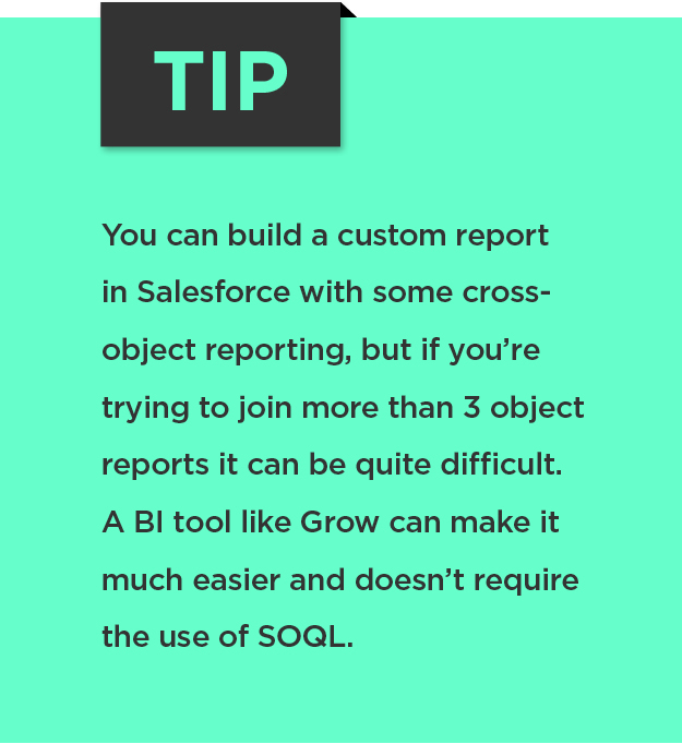 Tip: You can build a custom report in Salesforce with some cross-object reporting, but if you’re trying to join more than 3 object reports it can be quite difficult. A BI tool like Grow can make it much easier and doesn’t require the use of SOQL. 