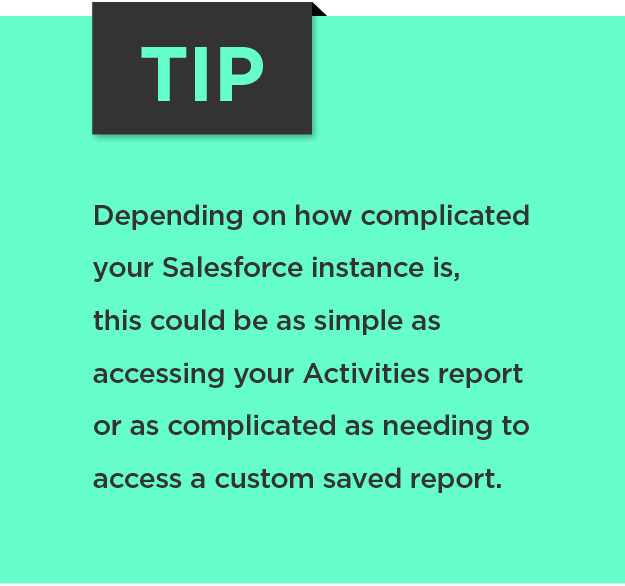 Tip: Depending on how complicated your Salesforce instance is, this could be as simple as accessing your Activities report or as complicated as needing to access a custom saved report. 